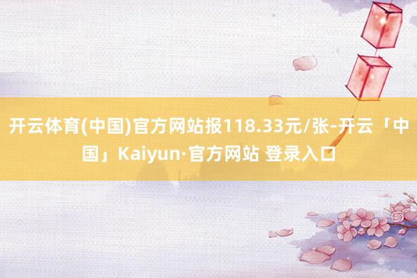 开云体育(中国)官方网站报118.33元/张-开云「中国」Kaiyun·官方网站 登录入口