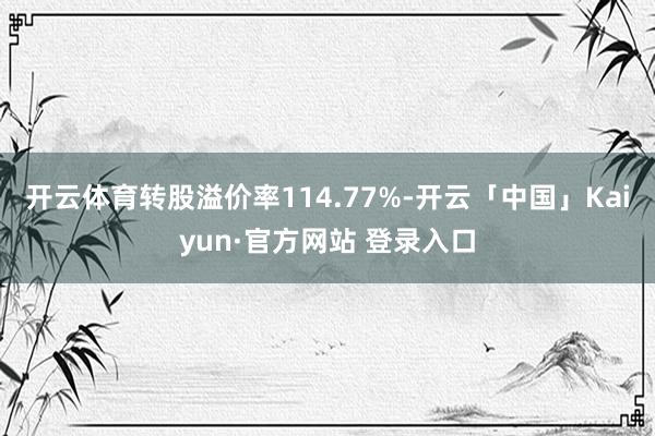 开云体育转股溢价率114.77%-开云「中国」Kaiyun·官方网站 登录入口