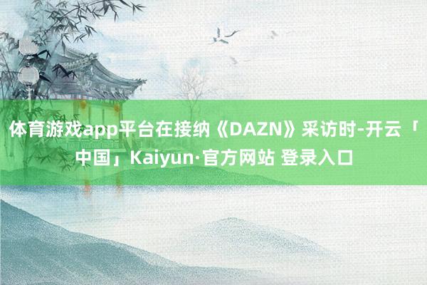 体育游戏app平台在接纳《DAZN》采访时-开云「中国」Kaiyun·官方网站 登录入口