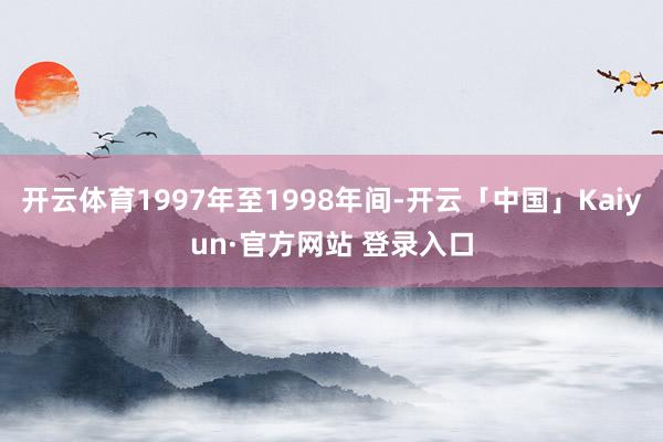 开云体育1997年至1998年间-开云「中国」Kaiyun·官方网站 登录入口