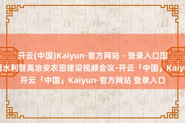 开云(中国)Kaiyun·官方网站 - 登录入口国务院召开宇宙冬春农田水利暨高治安农田建设视频会议-开云「中国」Kaiyun·官方网站 登录入口