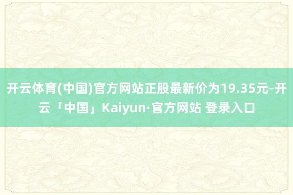 开云体育(中国)官方网站正股最新价为19.35元-开云「中国」Kaiyun·官方网站 登录入口