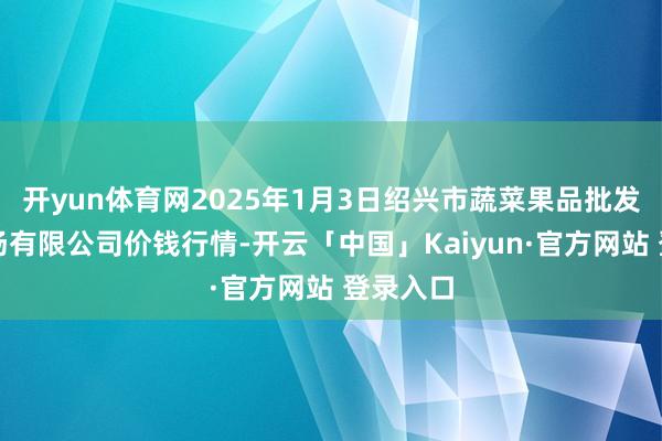 开yun体育网2025年1月3日绍兴市蔬菜果品批发来往商场有限公司价钱行情-开云「中国」Kaiyun·官方网站 登录入口