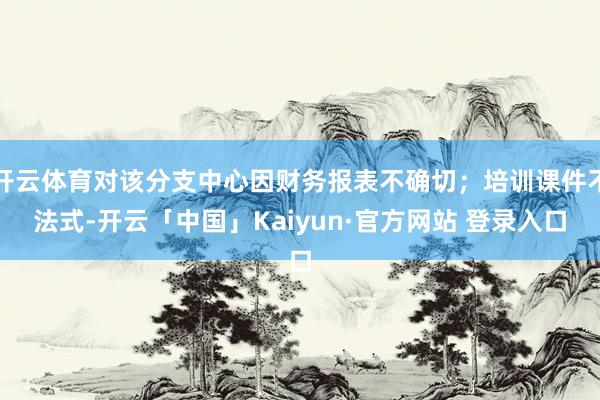 开云体育对该分支中心因财务报表不确切；培训课件不法式-开云「中国」Kaiyun·官方网站 登录入口